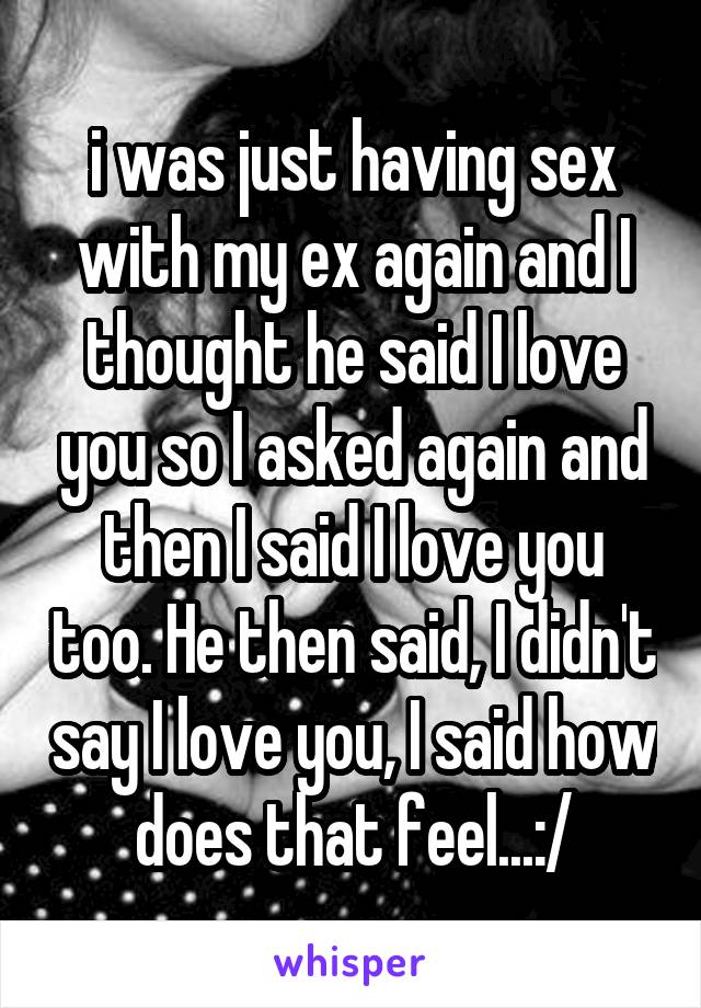 i was just having sex with my ex again and I thought he said I love you so I asked again and then I said I love you too. He then said, I didn't say I love you, I said how does that feel...:/