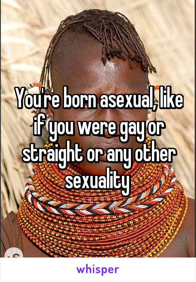 You're born asexual, like if you were gay or straight or any other sexuality 