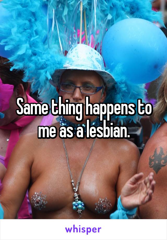 Same thing happens to me as a lesbian.