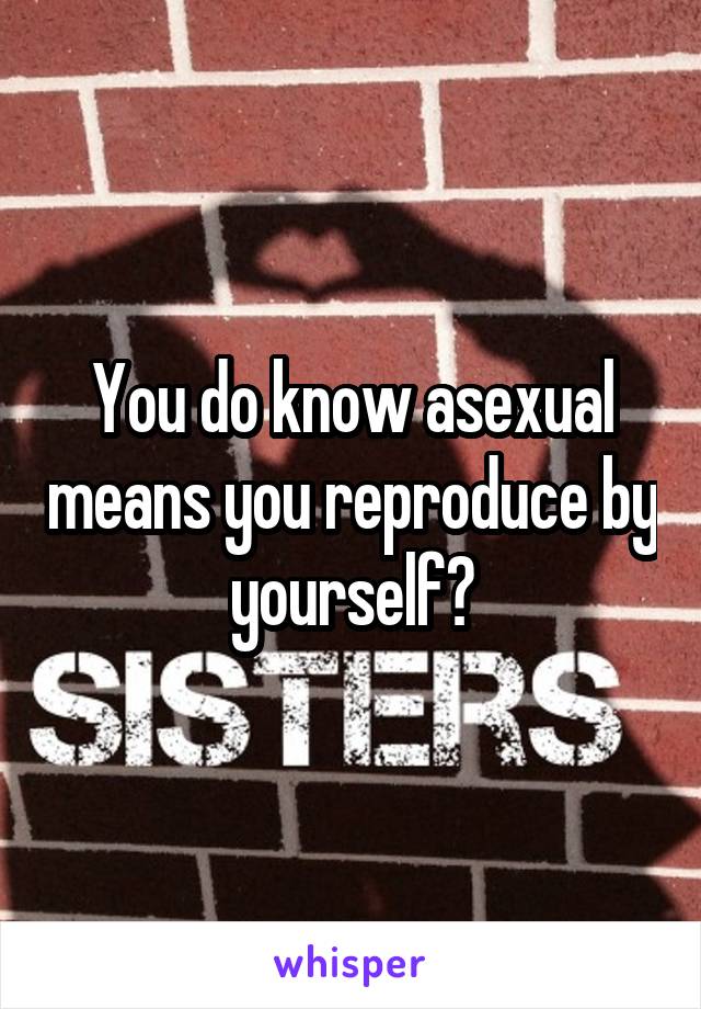 You do know asexual means you reproduce by yourself?