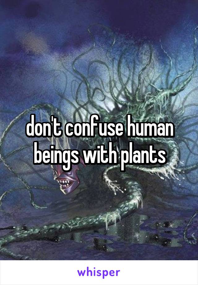 don't confuse human beings with plants