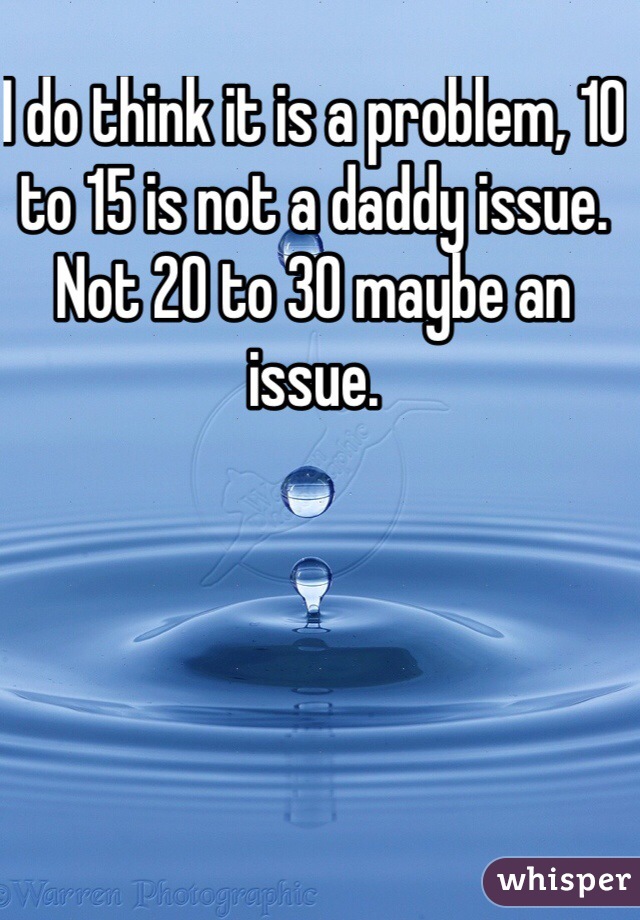 I do think it is a problem, 10 to 15 is not a daddy issue. Not 20 to 30 maybe an issue. 