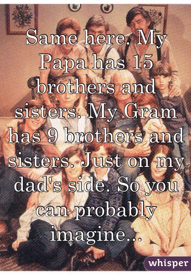 Same here. My Papa has 15 brothers and sisters. My Gram has 9 brothers and sisters. Just on my dad's side. So you can probably imagine...