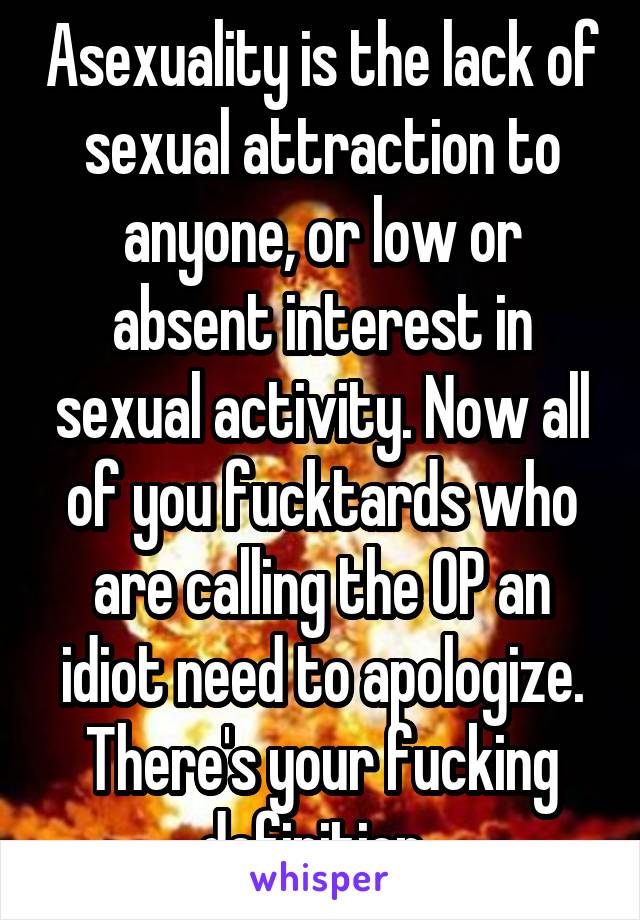 Asexuality is the lack of sexual attraction to anyone, or low or absent interest in sexual activity. Now all of you fucktards who are calling the OP an idiot need to apologize. There's your fucking definition. 