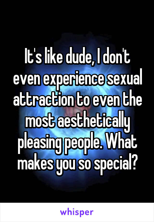 It's like dude, I don't even experience sexual attraction to even the most aesthetically pleasing people. What makes you so special?