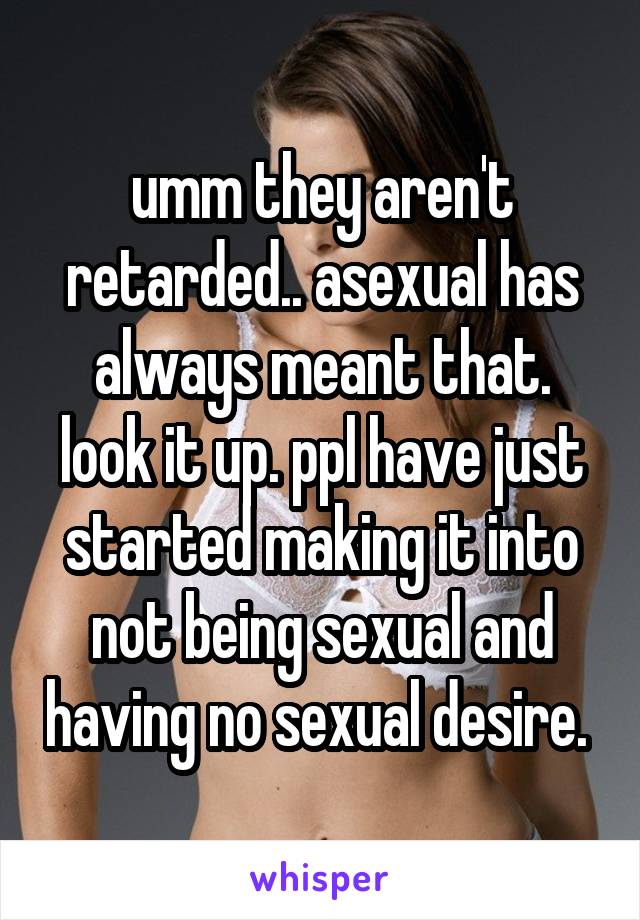 umm they aren't retarded.. asexual has always meant that. look it up. ppl have just started making it into not being sexual and having no sexual desire. 