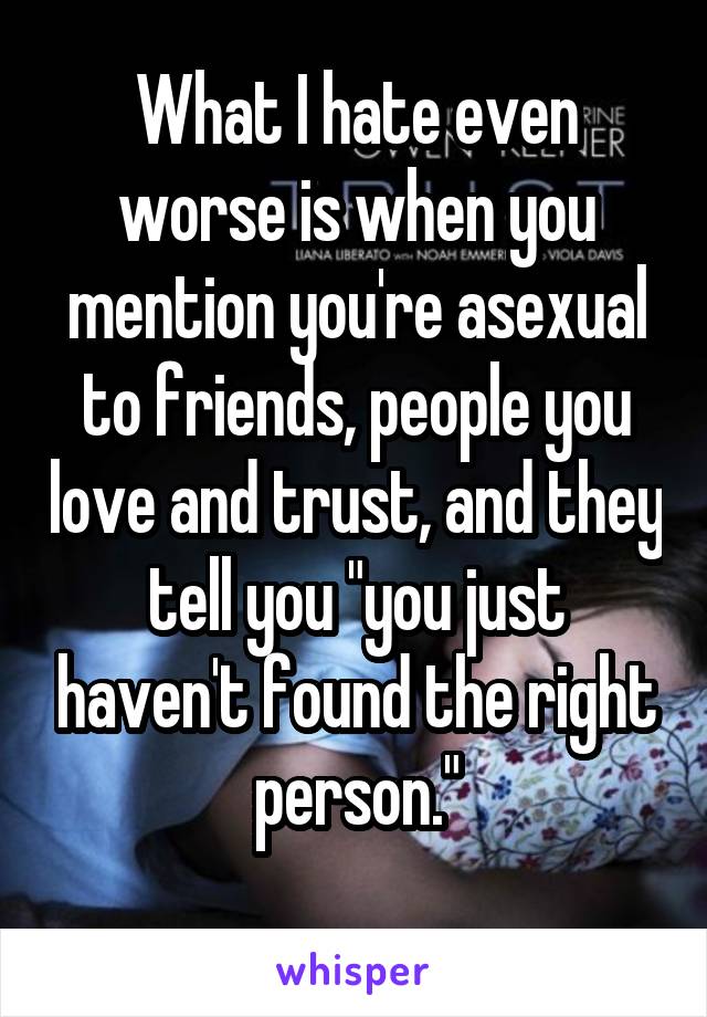 What I hate even worse is when you mention you're asexual to friends, people you love and trust, and they tell you "you just haven't found the right person."
