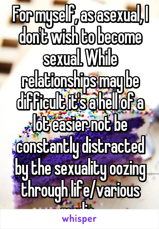 For myself, as asexual, I don't wish to become sexual. While relationships may be difficult it's a hell of a lot easier not be constantly distracted by the sexuality oozing through life/various media. 