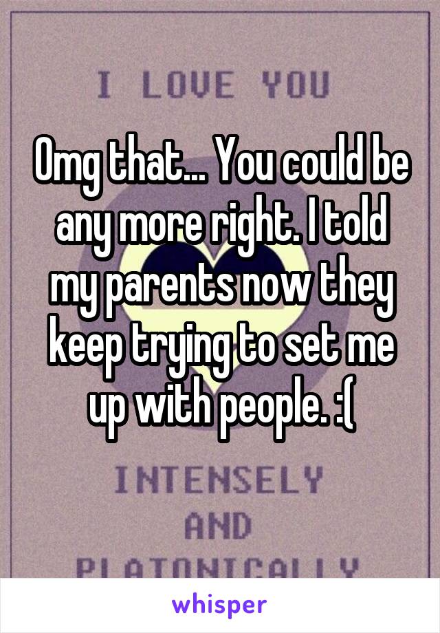 Omg that... You could be any more right. I told my parents now they keep trying to set me up with people. :(
