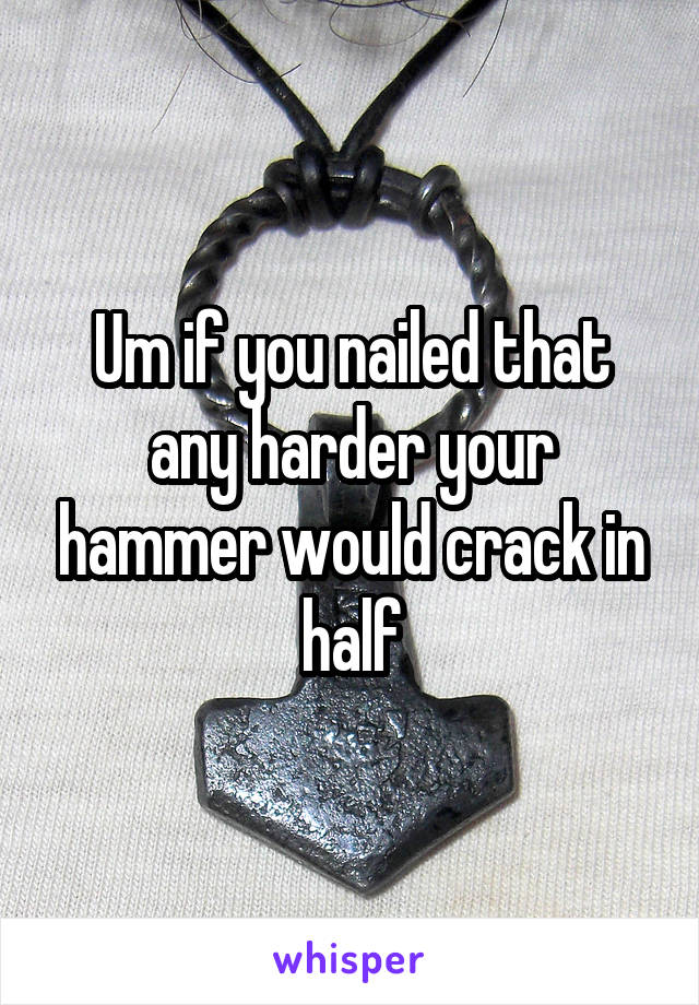 Um if you nailed that any harder your hammer would crack in half