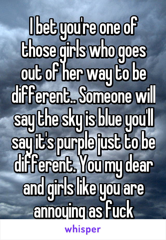 I bet you're one of those girls who goes out of her way to be different.. Someone will say the sky is blue you'll say it's purple just to be different. You my dear and girls like you are annoying as fuck