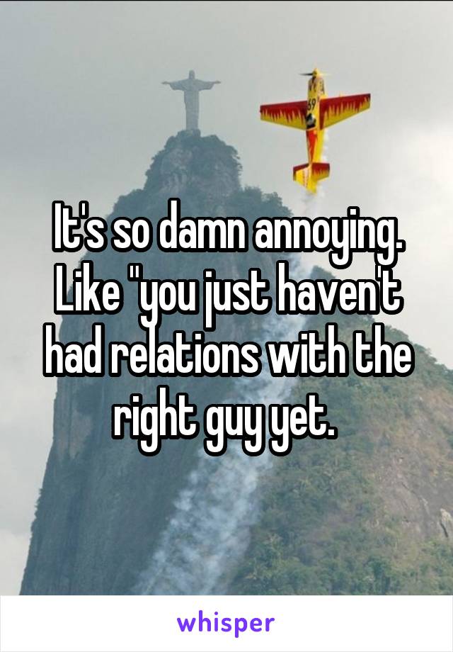 It's so damn annoying. Like "you just haven't had relations with the right guy yet. 