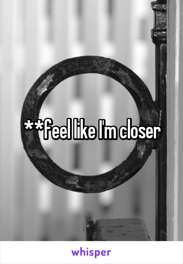 **feel like I'm closer