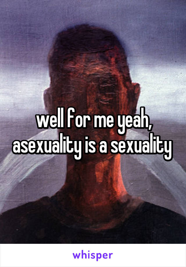 well for me yeah, asexuality is a sexuality 