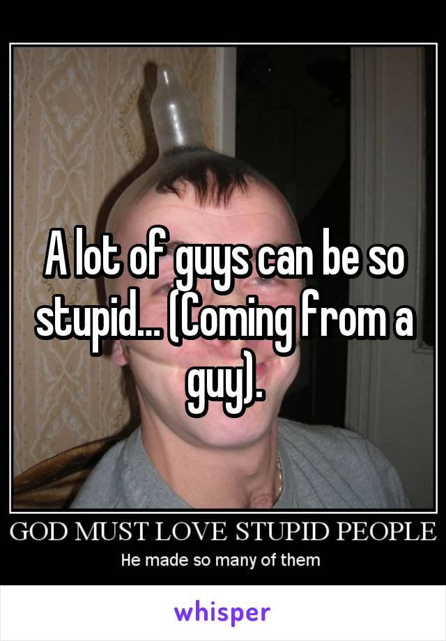 A lot of guys can be so stupid… (Coming from a guy).