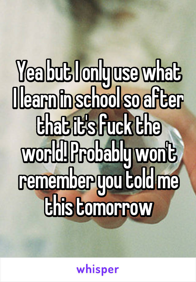 Yea but I only use what I learn in school so after that it's fuck the world! Probably won't remember you told me this tomorrow