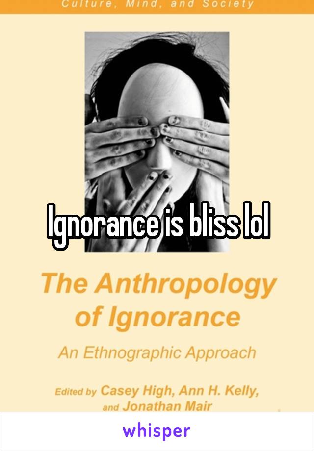 Ignorance is bliss lol