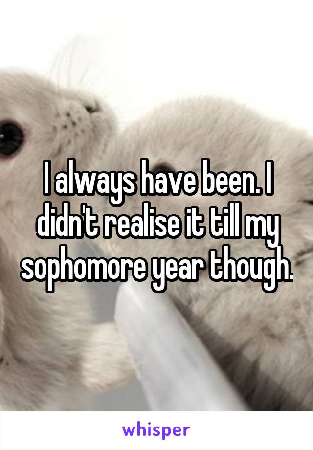 I always have been. I didn't realise it till my sophomore year though.