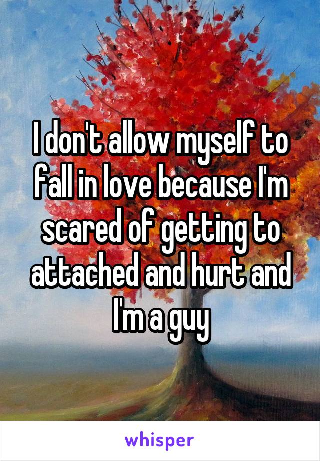 I don't allow myself to fall in love because I'm scared of getting to attached and hurt and I'm a guy