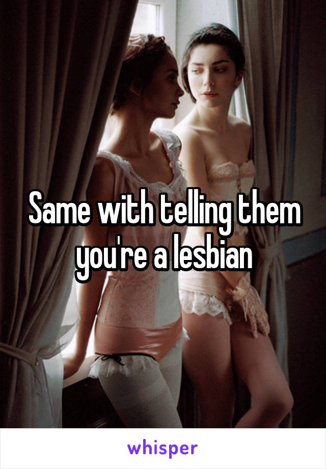 Same with telling them you're a lesbian