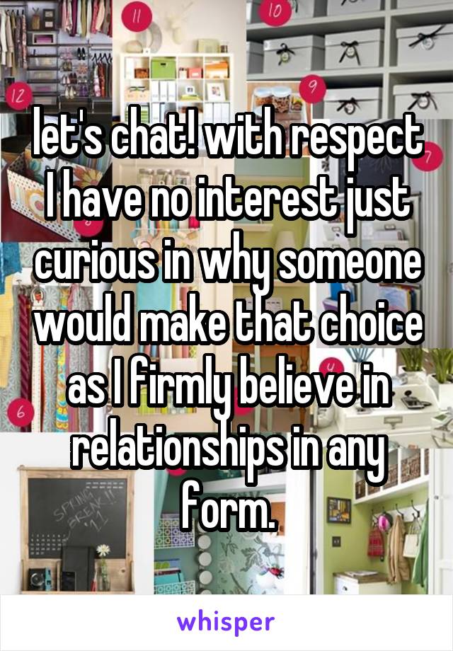 let's chat! with respect I have no interest just curious in why someone would make that choice as I firmly believe in relationships in any form.