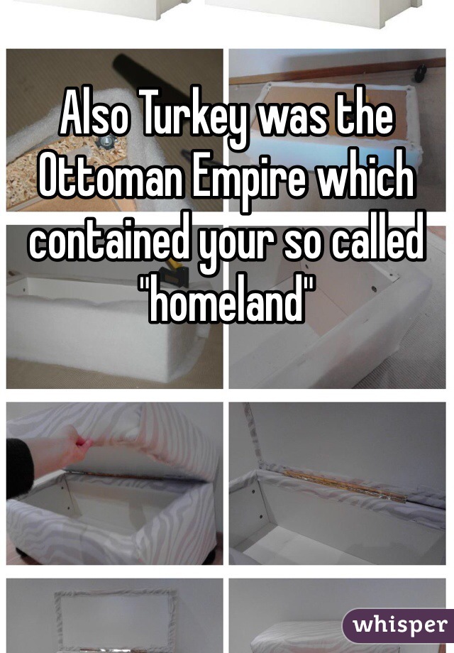 Also Turkey was the Ottoman Empire which contained your so called "homeland"