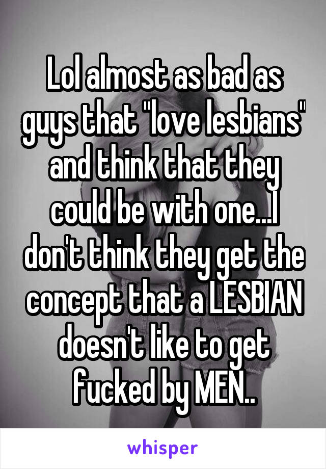 Lol almost as bad as guys that "love lesbians" and think that they could be with one...I don't think they get the concept that a LESBIAN doesn't like to get fucked by MEN..