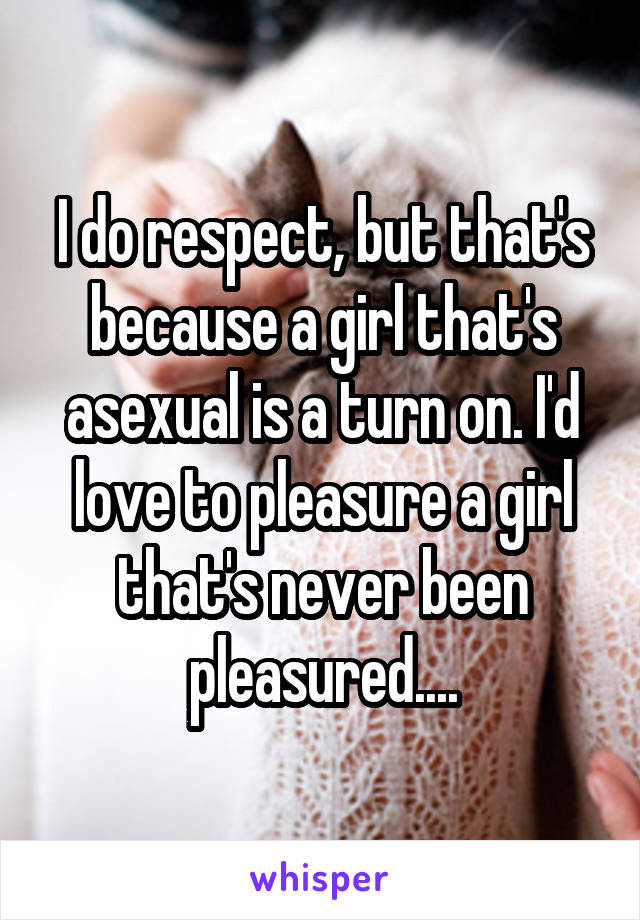 I do respect, but that's because a girl that's asexual is a turn on. I'd love to pleasure a girl that's never been pleasured....