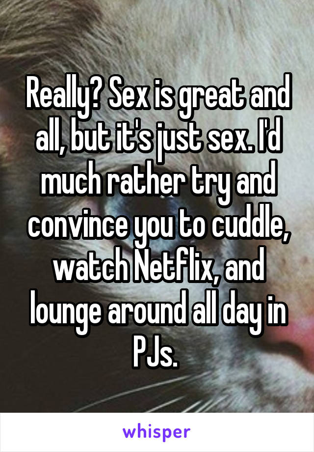 Really? Sex is great and all, but it's just sex. I'd much rather try and convince you to cuddle, watch Netflix, and lounge around all day in PJs. 