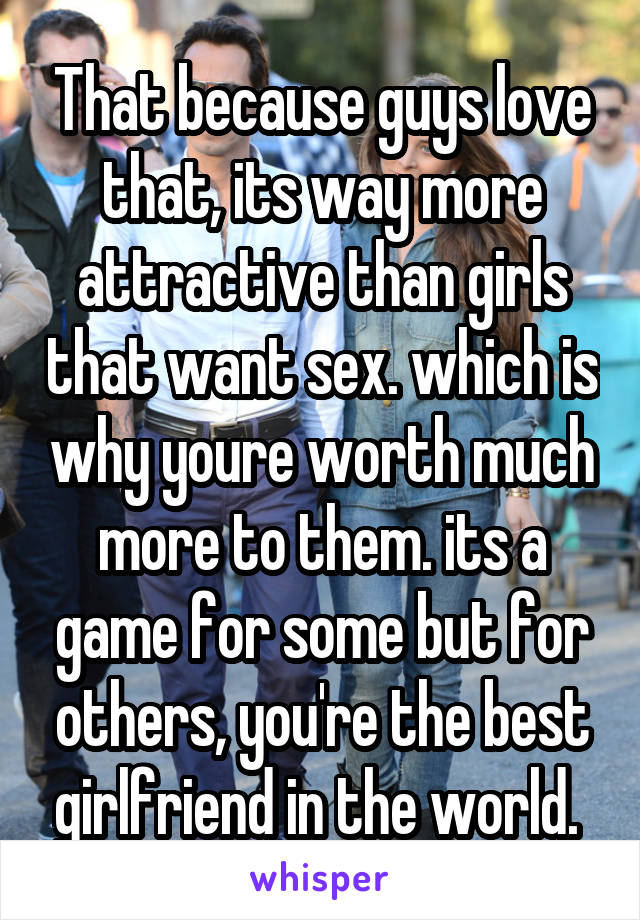 That because guys love that, its way more attractive than girls that want sex. which is why youre worth much more to them. its a game for some but for others, you're the best girlfriend in the world. 