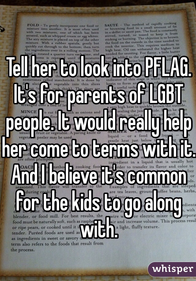 Tell her to look into PFLAG. It's for parents of LGBT people. It would really help her come to terms with it. And I believe it's common for the kids to go along with.