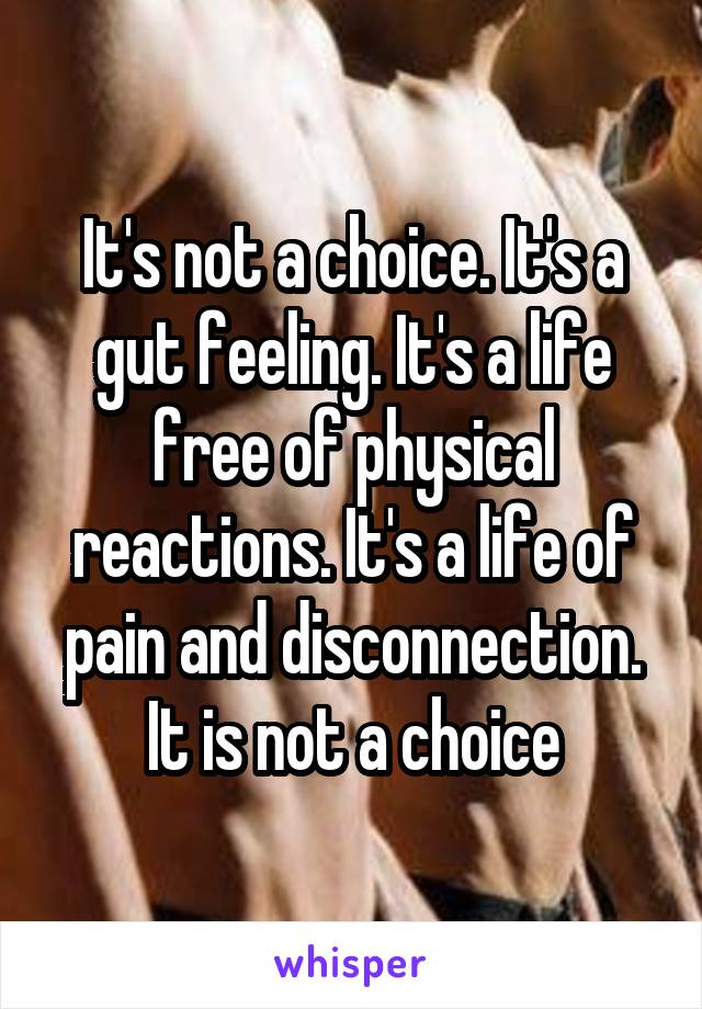 It's not a choice. It's a gut feeling. It's a life free of physical reactions. It's a life of pain and disconnection. It is not a choice