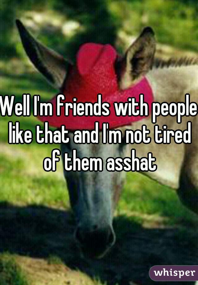 Well I'm friends with people like that and I'm not tired of them asshat