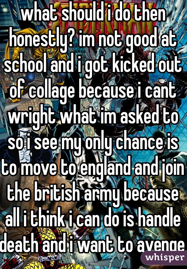 what should i do then honestly? im not good at school and i got kicked out of collage because i cant wright what im asked to so i see my only chance is to move to england and join the british army because all i think i can do is handle death and i want to avenge my brother 