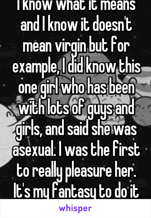 I know what it means and I know it doesn't mean virgin but for example, I did know this one girl who has been with lots of guys and girls, and said she was asexual. I was the first to really pleasure her. It's my fantasy to do it again. 