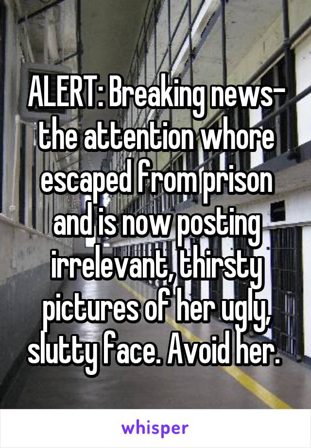 ALERT: Breaking news- the attention whore escaped from prison and is now posting irrelevant, thirsty pictures of her ugly, slutty face. Avoid her. 