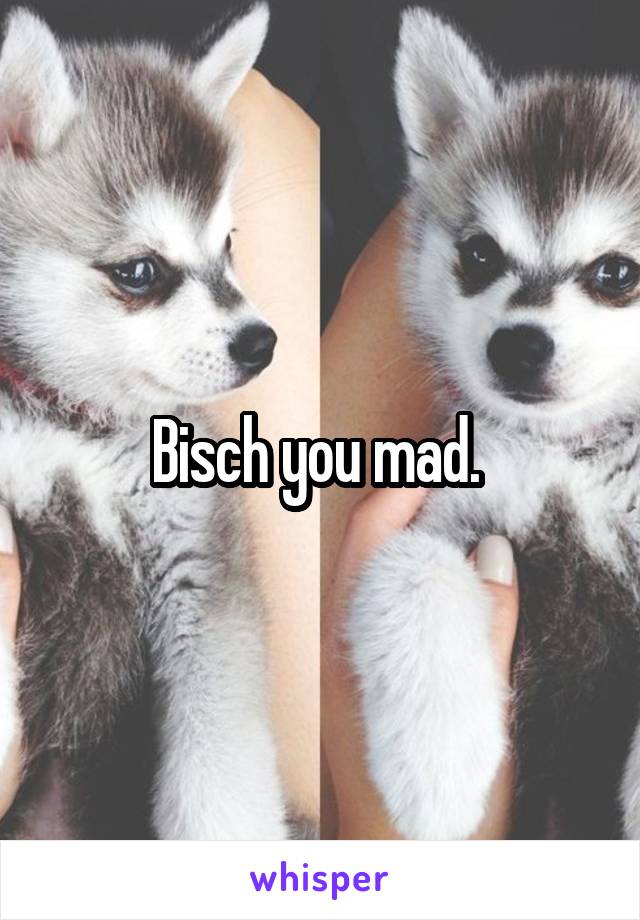 Bisch you mad. 