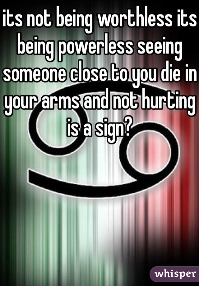 its not being worthless its being powerless seeing someone close to you die in your arms and not hurting is a sign?