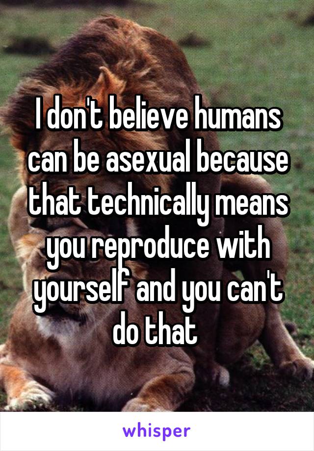 I don't believe humans can be asexual because that technically means you reproduce with yourself and you can't do that 