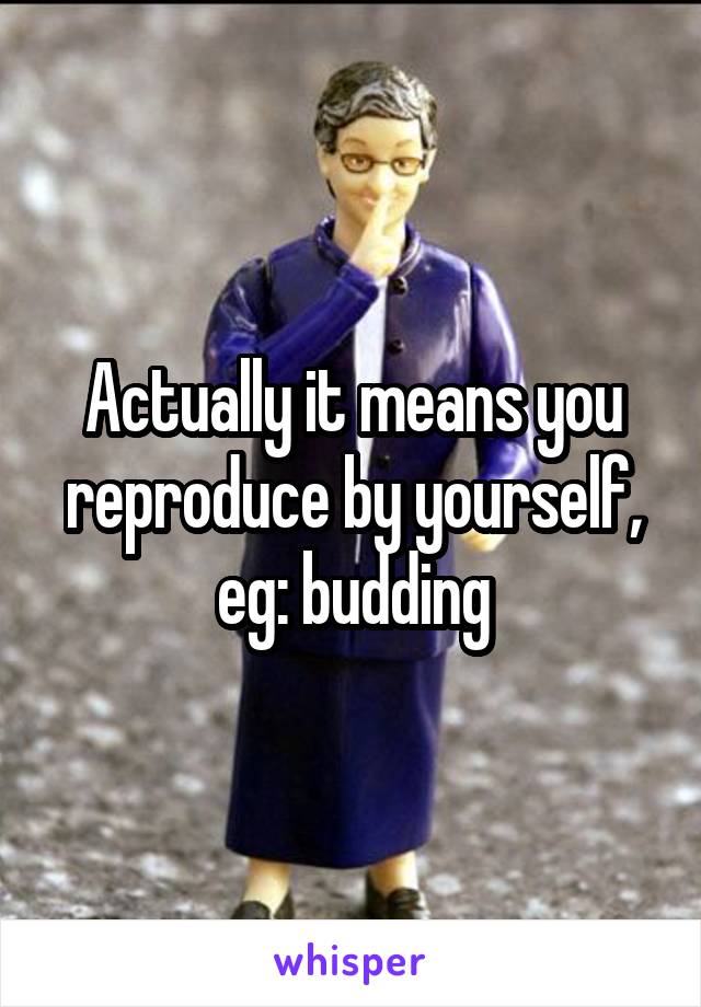 Actually it means you reproduce by yourself, eg: budding