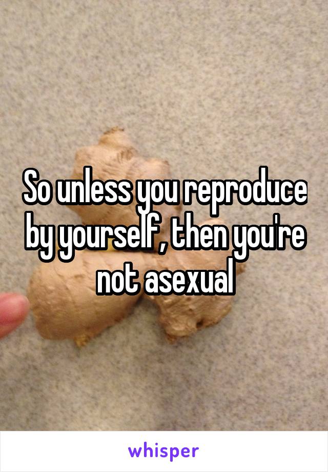 So unless you reproduce by yourself, then you're not asexual