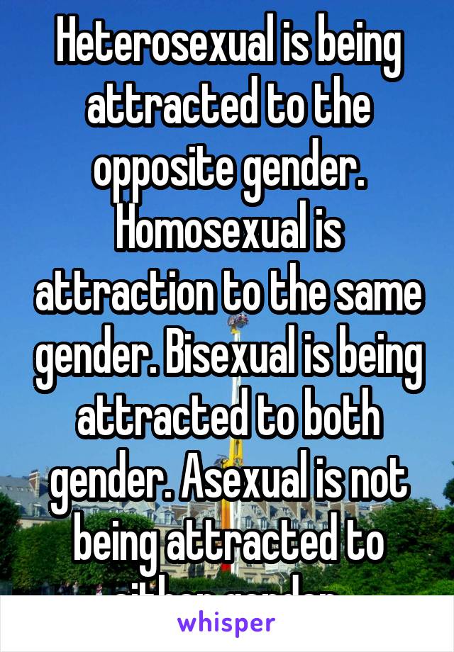 Heterosexual is being attracted to the opposite gender. Homosexual is attraction to the same gender. Bisexual is being attracted to both gender. Asexual is not being attracted to either gender 