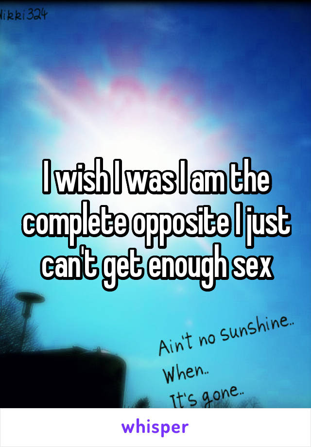 I wish I was I am the complete opposite I just can't get enough sex