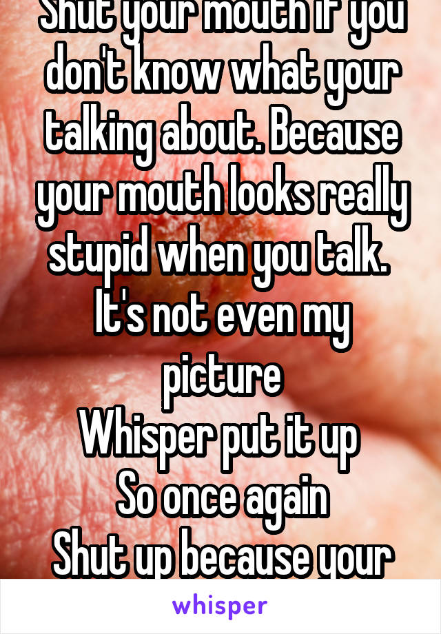 Shut your mouth if you don't know what your talking about. Because your mouth looks really stupid when you talk. 
It's not even my picture
Whisper put it up 
So once again
Shut up because your too ignorant 