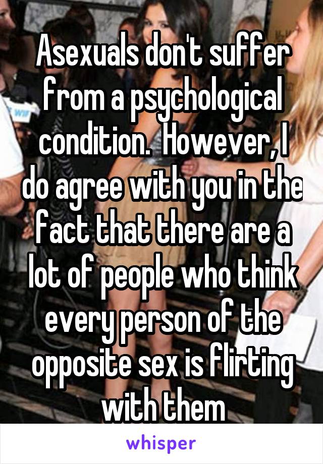 Asexuals don't suffer from a psychological condition.  However, I do agree with you in the fact that there are a lot of people who think every person of the opposite sex is flirting with them