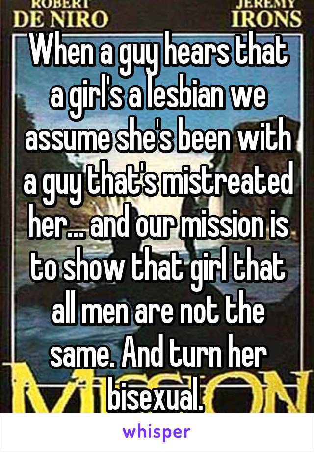 When a guy hears that a girl's a lesbian we assume she's been with a guy that's mistreated her… and our mission is to show that girl that all men are not the same. And turn her bisexual. 