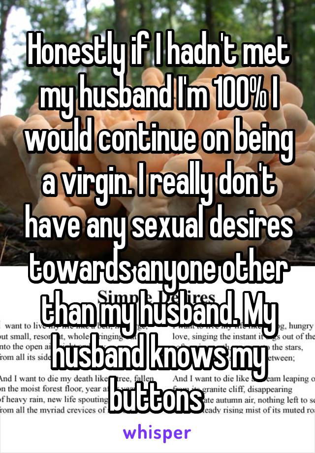 Honestly if I hadn't met my husband I'm 100% I would continue on being a virgin. I really don't have any sexual desires towards anyone other than my husband. My husband knows my buttons 