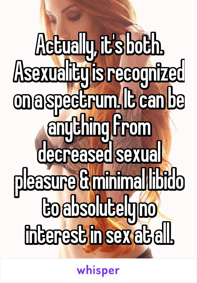 Actually, it's both. Asexuality is recognized on a spectrum. It can be anything from decreased sexual pleasure & minimal libido to absolutely no interest in sex at all.