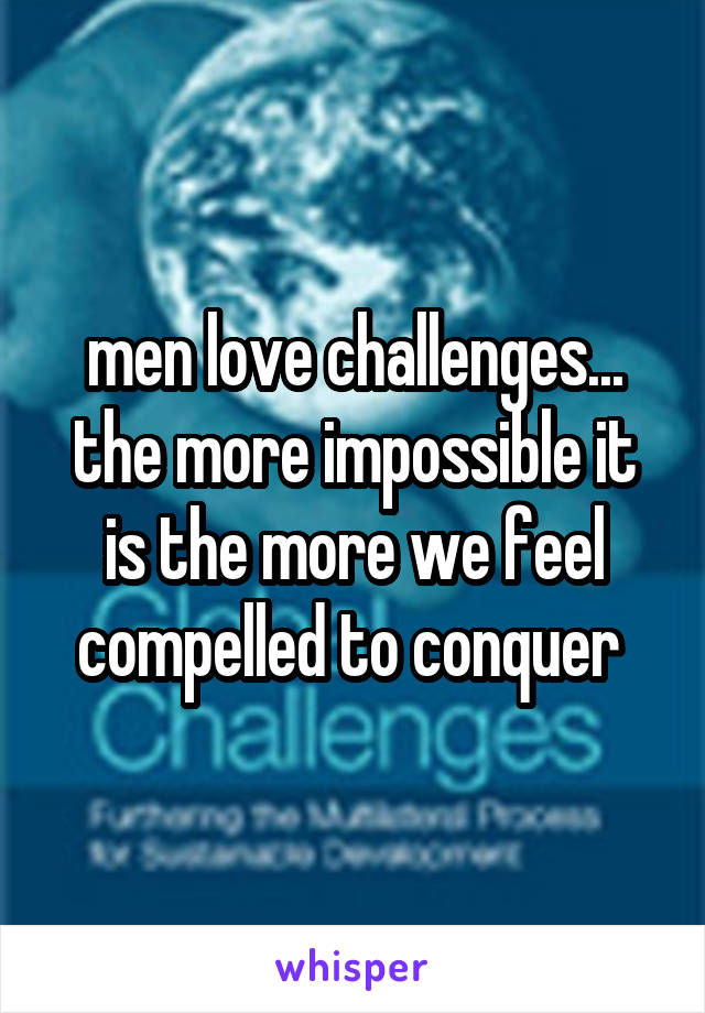 men love challenges... the more impossible it is the more we feel compelled to conquer 