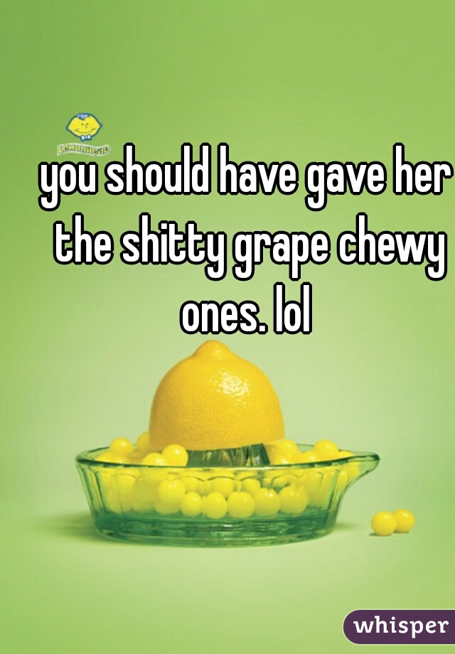 you should have gave her the shitty grape chewy ones. lol 